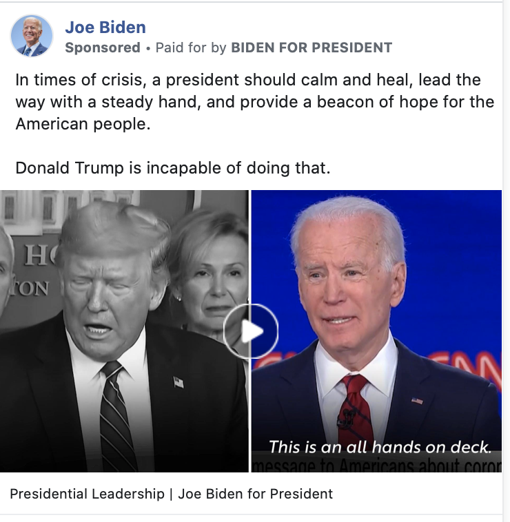 Image of Biden ad. The ad includes a video juxtaposing President Trump's response to a question from a journalist about the pandemic with Biden's response to a similar question. Above the image, the ad includes the following message: "In times of crisis, a president should calm and heal, lead the way with a steady hand, and provide a beacon of hope for the American people. Donald Trump is incapable of doing that." Below the image is the caption "Presidential Leadership |  Joe Biden for President."