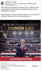 Image of Trump ad. The ad includes a photo of President Trump on a public stage with the caption "GET ON THE 2020 GOP CONVENTION DONOR LIST. CONTRIBUTE NOW." Above the image, the ad includes the following message: "We're going to broadcast the names of ALL supporters who donate before the President’s Acceptance Speech at the 2020 GOP Convention. When President Trump finishes his speech, we'll hand him an OFFICIAL PRINTED LIST with YOUR name on it." Below the image is the caption "Display your name LIVE during the 2020 GOP Convention! Contribute NOW" with a link to a "DONALDJTRUMP.com."