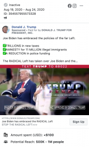 Image of Trump ad. The ad includes a video juxtaposing "past" footage of Biden with "present" footage of Biden to suggest that something has "happened" to Biden. Above the image, the ad includes the following message: "Joe Biden has embraced the policies of the far Left. TRILLIONS in new taxes. AMNESTY for 11 MILLION illegal immigrants. A REDUCTION in police funding. The RADICAL Left has taken over Joe Biden and the Democratic Party. Don't let them take over America." Below the image is the caption "Joe BIDEN has embraced the RADICAL Left. STOP THE RADICAL LEFT" with a link to a "DONALDJTRUMP.com."