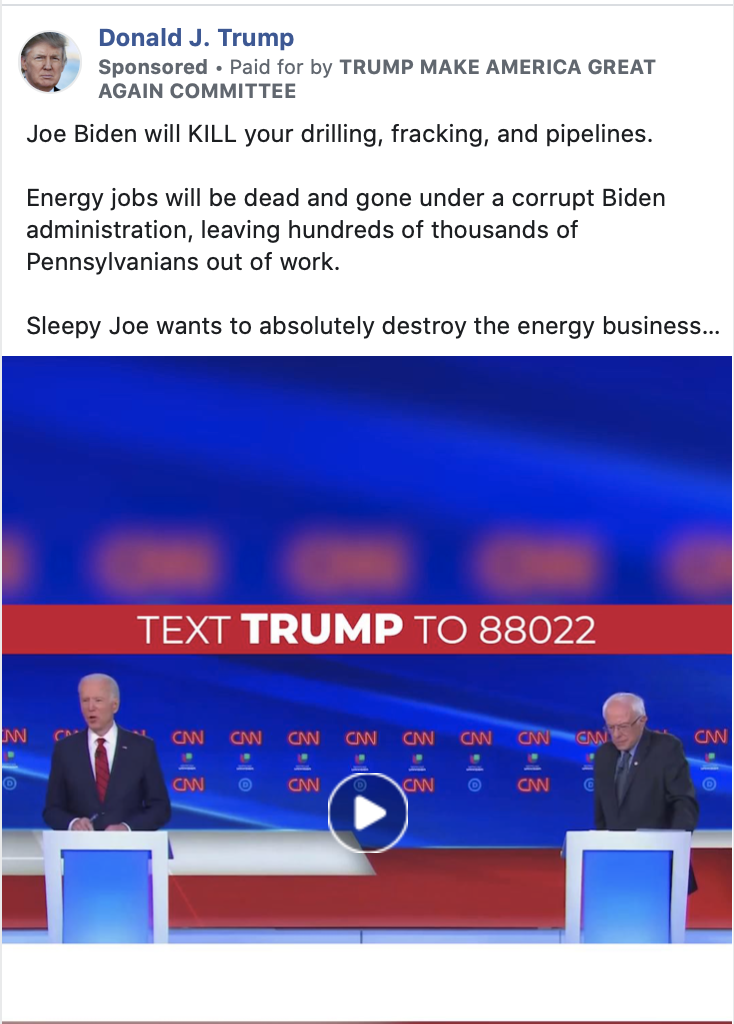 Image of Trump ad. The ad includes a video of clips showing Biden making statements in support of proposals from the Green New Deal. Above the image, the ad includes the following message: "Joe Biden will KILL your drilling, fracking, and pipelines. Energy jobs will be dead and gone under a corrupt Biden administration, leaving hundreds of thousands of Pennsylvanians out of work. Sleepy Joe wants to absolutely destroy the energy business in PA, and he wants to destroy everything Pennsylvanians have worked so hard for. We need to REJECT Joe Biden’s BIG GOVERNMENT SOCIALIST agenda that will ultimately set Pennsylvania back." Below the image is the caption "REJECT THE GREEN NEW DEAL. RESPOND NOW" with a link to a "DONALDJTRUMP.com."