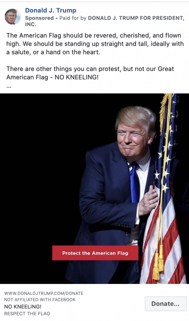 Image of Trump ad. The ad includes an image of President Trump hugging a flag with the caption "Protect the American flag." Above the image, the ad includes the following message: "The American Flag should be revered, cherished, and flown high. We should be standing up straight and tall, ideally with a salute, or a hand on the heart. There are other things you can protest, but not our Great American Flag - NO KNEELING! Please stand with President Trump in the NEXT 3 HOURS and DEMAND respect for the American Flag." Below the image is the caption "NO KNEELING! RESPECT THE FLAG" with a link to a "DONALDJTRUMP.com."