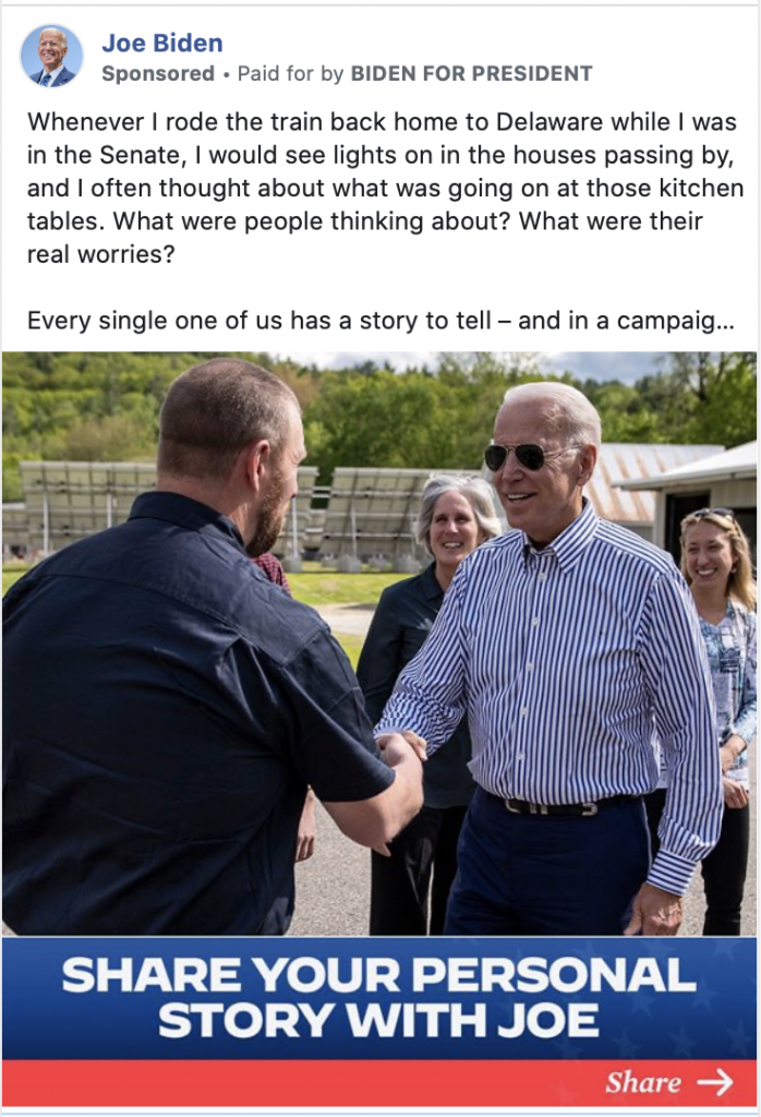 Image of Biden ad. The ad includes a photo of Biden shaking someone's hand with the caption "SHARE YOUR PERSONAL STORY WITH JOE." Above the image, the ad includes the following message: "Whenever I rode the train back home to Delaware while I was in the Senate, I would see lights on in the houses passing by, and I often thought about what was going on at those kitchen tables. What were people thinking about? What were their real worries? Every single one of us has a story to tell – and in a campaign like this, it’s never been more important for me to hear directly from people like you. So I’m asking: Will you take just a minute to share your personal story with me?  " Below the image is the caption "Joe wants to know: What's your story?" with a link to "GO.JOEBIDEN.COM"