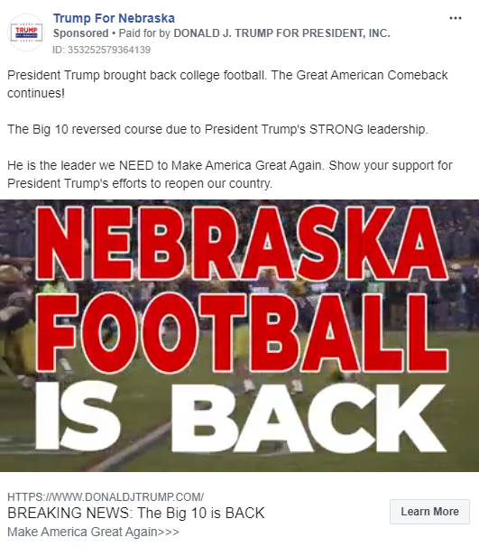 Image of Trump ad run from the "Trump For Nebraska" Facebook page. The ad includes a video displaying news footage about President Trump's efforts to start the Big 10 Football season juxtaposed with public statements by President Trump indicating his desire to do so. In the image, the video is paused at the point where "NEBRASKA FOOTBALL IS BACK" appears on the screen. photo of the Hoover Dam. Above the image, the ad includes the following message: "President Trump brought back college football. The Great American Comeback continues! The Big 10 reversed course due to President Trump's STRONG leadership. He is the leader we NEED to Make America Great Again. Show your support for President Trump's efforts to reopen our country" Below the image is the caption "BREAKING NEWS: The Big 10 is BACK. Make America Great Again" with a link to a "DONALDJTRUMP.COM."
