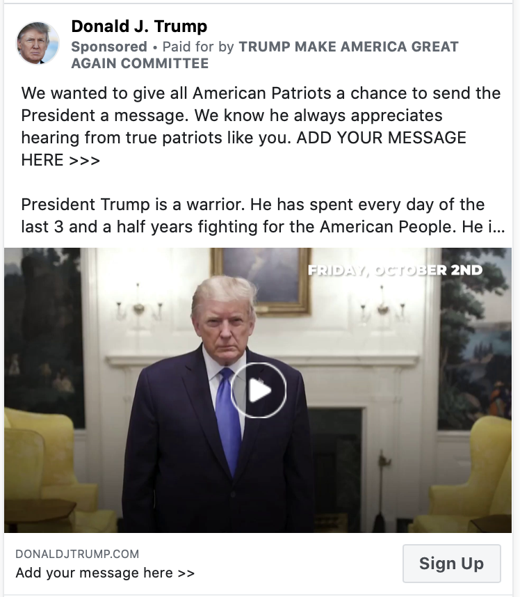 Image of Trump ad. The body of the ad contains a video paused at an image of President Trump staring at the camera. Above the image, the ad includes the following message: "We wanted to give all American Patriots a chance to send the President a message. We know he always appreciates hearing from true patriots like you. ADD YOUR MESSAGE HERE >>> President Trump is a warrior. He has spent every day of the last 3 and a half years fighting for the American People. He is a true Patriot and we are proud to call him our President. He is at Walter Reed Hospital after testing positive for the coronavirus. He is doing very well and we know he appreciates the tremendous support from around the Country." Below the image is the caption "Add your message here" with a link to a "DONALDJTRUMP.COM."