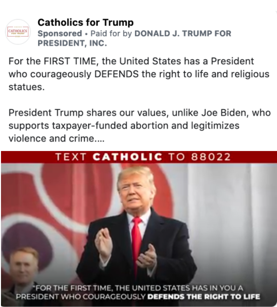 Image of Trump ad from the Catholics for Trump page. The body of the ad features a paused video with an image of President Trump clapping and the following text: "TEXT CATHOLIC TO 88022." Above the image, the ad includes the following message: "For the FIRST TIME, the United States has a President who courageously DEFENDS the right to life and religious statues. President Trump shares our values, unlike Joe Biden, who supports taxpayer-funded abortion and legitimizes violence and crime. We need to re-elect President Trump this November, so he can continue standing up for religious liberty." The image includes the following caption: "PRESIDENT TRUMP SAID HE WOULD MOVE The United States Embassy to Jerusalem AND HE MADE GOOD ON THAT PROMISE! CONTRIBUTE NOW." Below the image is the caption "Biden Vs. Trump. Stand with President Trump" with a link to a "DONALDJTRUMP.COM."