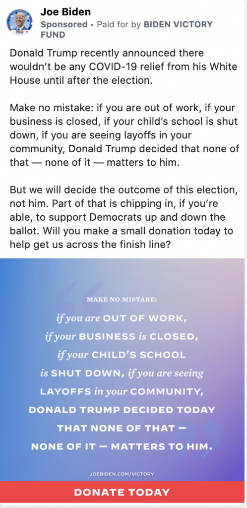 Ad from Joe Biden. The ad includes the following text: Donald Trump recently announced there wouldn’t be any COVID-19 relief from his White House until after the election. Make no mistake: if you are out of work, if your business is closed, if your child’s school is shut down, if you are seeing layoffs in your community, Donald Trump decided that none of that — none of it — matters to him. But we will decide the outcome of this election, not him. Part of that is chipping in, if you’re able, to support Democrats up and down the ballot. Will you make a small donation today to help get us across the finish line?" The ad includes an image with the following caption: "MAKE NO MISTAKES: if you are OUT OF WORK, if your BUSINESS is CLOSED, if your CHILD's SCHOOL is SHUT DOWN, if you are seeing LAYOFFS in your COMMUNITY, DONALD TRUMP DECIDED TODAY THAT NONE OF THAT - NONE OF IT - MATTERS TO HIM." Below the caption is a "DONATE TODAY" banner and the following web address: JOEBIDEN.COM/VICTORY.